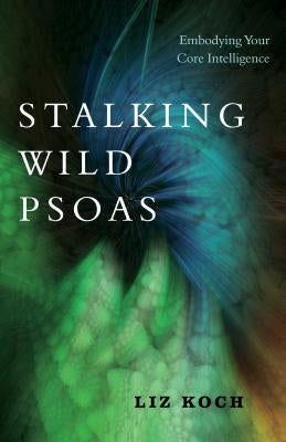 Stalking Wild Psoas: Embodying Your Core Intelligence by Koch, Liz