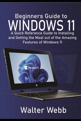 Beginners Guide to Windows 11: A Quick Reference Guide to Installing and getting the Most Out of the Amazing Features of Windows 11 by Webb, Walter