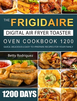 The Frigidaire Digital Air Fryer Toaster Oven Cookbook 1200: 1200 Days Quick, Delicious & Easy-to-Prepare Recipes for Your Family by Rodriguez, Betty