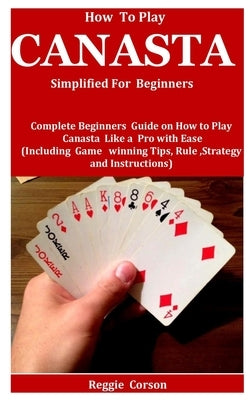 How To Play Canasta Simplified For Beginners: Complete Beginners Guide On How To Play Canasta Like A Pro With Ease (Including Game winning Tips, Rules by Corson, Reggie