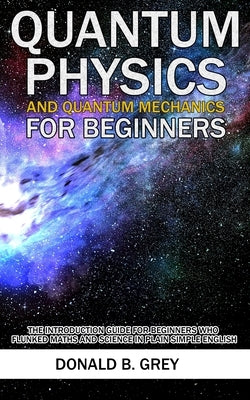 Quantum Physics And Quantum Mechanics For Beginners: The Introduction Guide For Beginners Who Flunked Maths And Science In Plain Simple English by Grey, Donald B.