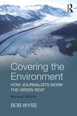 Covering the Environment: How Journalists Work the Green Beat by Wyss, Bob