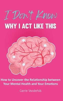 I Don't Know Why I Act Like This: How to Uncover the Relationship Between Your Mental Health and Your Emotions by Vanderbilt, Carrie