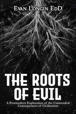The Roots of Evil: A Postmodern Exploration of the Unintended Consequences of Civilization by Longin, Evan