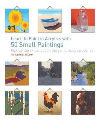 Learn to Paint in Acrylics with 50 Small Paintings: Pick Up the Skills * Put on the Paint * Hang Up Your Art by Nelson, Mark Daniel