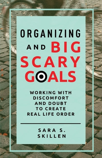 Organizing and Big Scary Goals: Working With Discomfort and Doubt To Create Real Life Order by Skillen, Sara S.