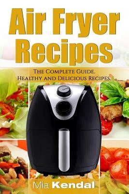 The Air Fryer Cookbook. The Complete Guide: 30 Top Healthy And Delicious Recipes by Kendal, Mia