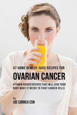 47 Home Remedy Juice Recipes for Ovarian Cancer: Vitamin Packed Recipes That Will Give Your Body What It Needs to Fight Cancer by Correa, Joe