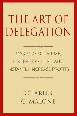 The Art of Delegation: Maximize Your Time, Leverage Others, and Instantly Increa by Malone, Charles C.