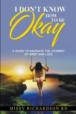 I Don't Know How to be Okay. A Guide to Navigate the Journey of Grief and LOSS by Richardson, Missy
