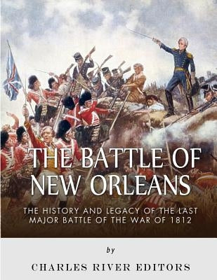 The Battle of New Orleans: The History and Legacy of the Last Major Battle of the War of 1812 by Charles River Editors