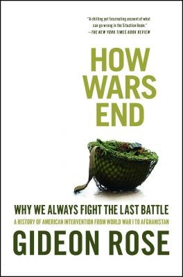 How Wars End: Why We Always Fight the Last Battle: A History of American Intervention from World War I to Afghanistan by Rose, Gideon