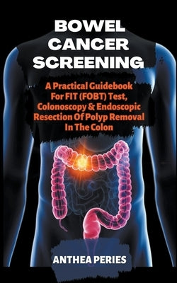 Bowel Cancer Screening: A Practical Guidebook For FIT (FOBT) Test, Colonoscopy & Endoscopic Resection Of Polyp Removal In The Colon by Peries, Anthea