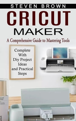 Cricut Maker: A Comprehensive Guide to Mastering Tools (Complete With Diy Project Ideas and Practical Steps) by Brown, Steven