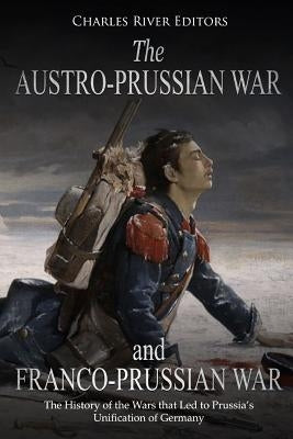 The Austro-Prussian War and Franco-Prussian War: The History of the Wars that Led to Prussia's Unification of Germany by Charles River Editors