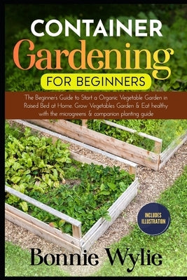 Container Gardening for Beginners: The Beginner's Guide to Start a Thriving Organic Vegetable Garden in a Raised Bed. Grow Vegetables Garden and Eat h by Wylie, Bonnie