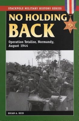 No Holding Back: Operation Totalize, Normandy, August 1944 by Reid, Brian a.