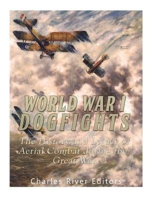 World War I Dogfights: The History and Legacy of Aerial Combat during the Great War by Charles River Editors