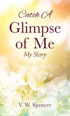 Catch A Glimpse of Me: My Story by Spencer, V. W.