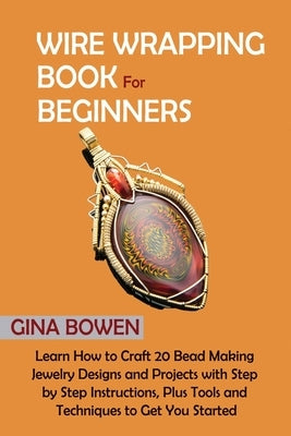 Wire Wrapping Book for Beginners: Learn How to Craft 20 Bead Making Jewelry Designs and Projects with Step by Step Instructions, Plus Tools and Techni by Bowen, Gina