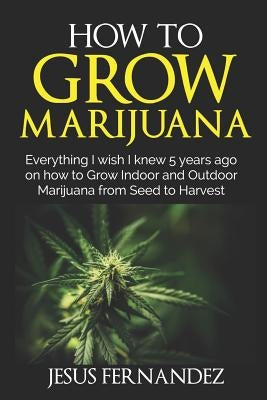 How to Grow Marijuana: Everything I wish I knew 5 years ago on how to Grow Indoor and Outdoor Marijuana form Seed to Harvest by Fernandez, Jesus