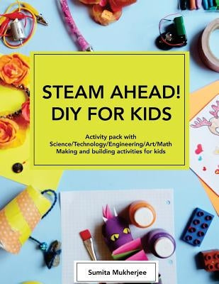 STEAM AHEAD! DIY for KIDS: Activity pack with Science/Technology/Engineering/Art/Math making and building activities for 4-10 year old kids by Mukherjee, Sumita
