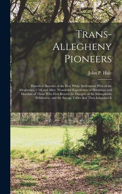 Trans-Allegheny Pioneers: Historical Sketches of the First White Settlements West of the Alleghenies, 1748 and After, Wonderful Experiences of H by Hale, John P. (John Peter) 1824-1902