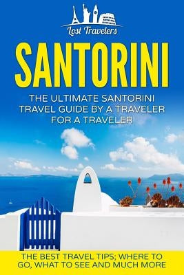 Santorini: The Ultimate Santorini Travel Guide By A Traveler For A Traveler: The Best Travel Tips; Where To Go, What To See And M by Travelers, Lost