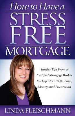How to Have a Stress Free Mortgage: Insider Tips from a Certified Mortgage Broker to Help Save You Time, Money, and Frustration by Fleischmann, Linda