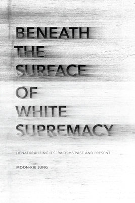 Beneath the Surface of White Supremacy: Denaturalizing U.S. Racisms Past and Present by Jung, Moon-Kie