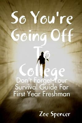 So You're Going Off To College: Don't Forget Your Survival Guide For First Year Freshman by Spencer, Zoe