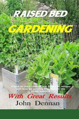 Raised Bed Gardening With Great Results: A book on plant rotation, soil, irrigation, designs, ideas and for growing vegetables in the home garden by Dennan, John