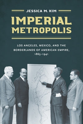 Imperial Metropolis: Los Angeles, Mexico, and the Borderlands of American Empire, 1865-1941 by Kim, Jessica M.