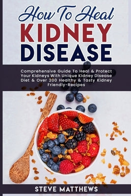 How to Heal Kidney Disease: Comprehensive Guide to Heal and Protect Your Kidneys With Unique Kidney Disease Diet and Over 200 Healthy and Tasty Ki by Matthews, Steve