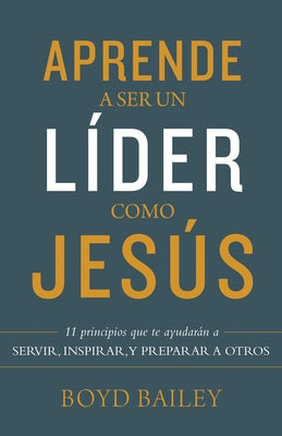 Aprende a Ser Un Líder Como Jesús: 11 Principios Que Te Ayudarán a Servir, Inspirar, Y Preparar a Otros by Bailey, Boyd