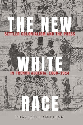 The New White Race: Settler Colonialism and the Press in French Algeria, 1860-1914 by Legg, Charlotte Ann