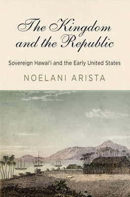 The Kingdom and the Republic: Sovereign Hawai&#699;i and the Early United States by Arista, Noelani