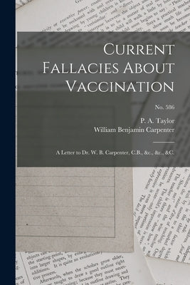 Current Fallacies About Vaccination: a Letter to Dr. W. B. Carpenter, C.B., &c., &c., &c.; no. 586 by Taylor, P. a. (Peter Alfred) 1819-1891