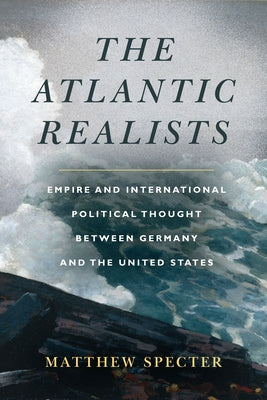 The Atlantic Realists: Empire and International Political Thought Between Germany and the United States by Specter, Matthew