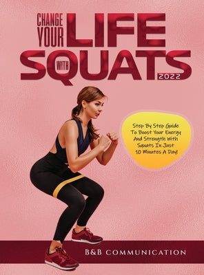 Change Your Life with Squats 2022: Step By Step Guide To Boost Your Energy And Strength With Squats In Just 10 Minutes A Day! by B&b Communication