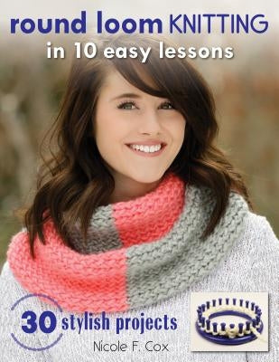 Round Loom Knitting in 10 Easy Lessons: 30 Stylish Projects by Cox, Nicole F.