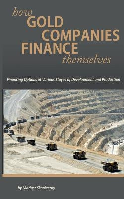 How Gold Companies Finance Themselves: Financing Options at Various Stages of Development and Production by Skonieczny, Mariusz