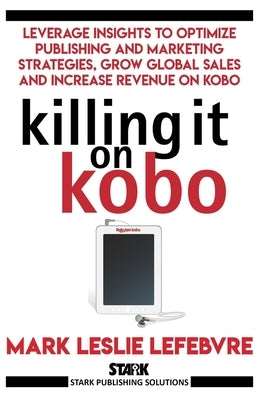 Killing It On Kobo: Leverage Insights to Optimize Publishing and Marketing Strategies, Grow Your Global Sales and Increase Revenue on Kobo by Lefebvre, Mark Leslie