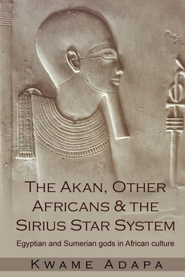 The Akan, Other Africans and the Sirius Star System: Egyptian and Sumerian Gods in African culture by Adapa, Kwame