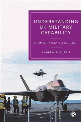 Understanding UK Military Capability: From Strategy to Decision by R. Curtis, Andrew
