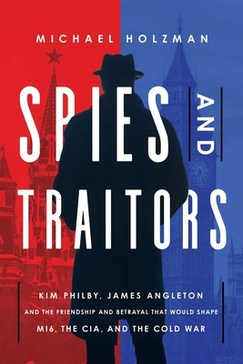 Spies and Traitors: Kim Philby, James Angleton and the Friendship and Betrayal That Would Shape Mi6, the CIA and the Cold War by Holzman, Michael