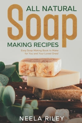 All Natural Soap Making Recipes: Easy Soap Making Book to Make for You and Your Loved Ones! by Riley, Neela