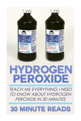 Hydrogen Peroxide: Teach Me Everything I Need To Know About Hydrogen Peroxide In 30 Minutes by Reads, 30 Minute