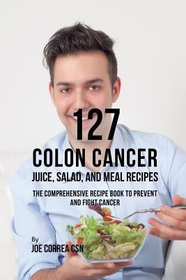 127 Colon Cancer Juice, Salad, and Meal Recipes: The Comprehensive Recipe Book to Prevent and Fight Cancer by Correa, Joe
