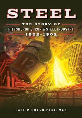 Steel: The Story of Pittsburgh's Iron & Steel Industry, 1852-1902 by Perelman, Dale Richard